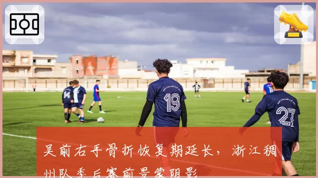 吴前右手骨折恢复期延长，浙江稠州队季后赛前景蒙阴影