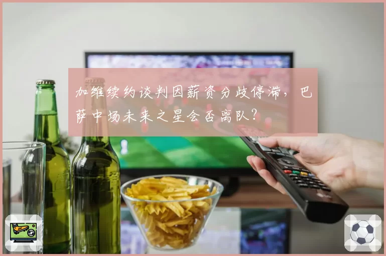 加维续约谈判因薪资分歧停滞,巴萨中场未来之星会否离队?