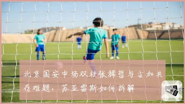 北京国安中场双核张稀哲与古加共存难题，苏亚雷斯如何拆解