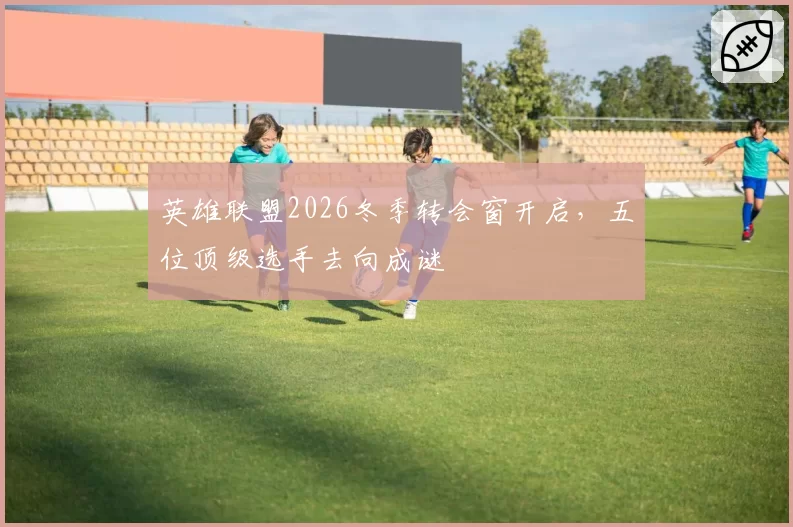 英雄联盟2026冬季转会窗开启，五位顶级选手去向成谜